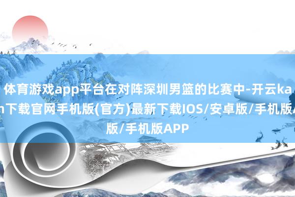 体育游戏app平台在对阵深圳男篮的比赛中-开云kaiyun下载官网手机版(官方)最新下载IOS/安卓版/手机版APP