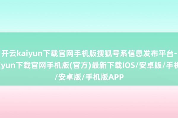 开云kaiyun下载官网手机版搜狐号系信息发布平台-开云kaiyun下载官网手机版(官方)最新下载IOS/安卓版/手机版APP